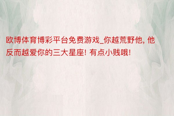 欧博体育博彩平台免费游戏_你越荒野他, 他反而越爱你的三大星座! 有点小贱哦!