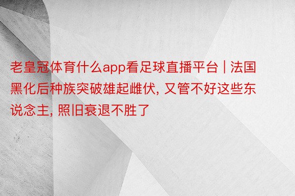 老皇冠体育什么app看足球直播平台 | 法国黑化后种族突破雄起雌伏, 又管不好这些东说念主, 照旧衰退不胜了