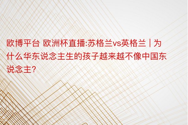 欧博平台 欧洲杯直播:苏格兰vs英格兰 | 为什么华东说念主生的孩子越来越不像中国东说念主?