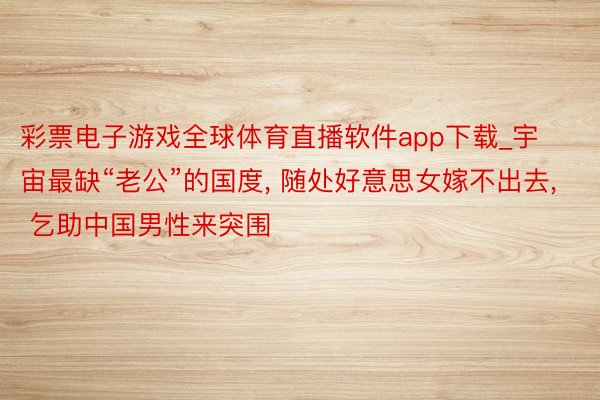 彩票电子游戏全球体育直播软件app下载_宇宙最缺“老公”的国度, 随处好意思女嫁不出去, 乞助中国男性来突围