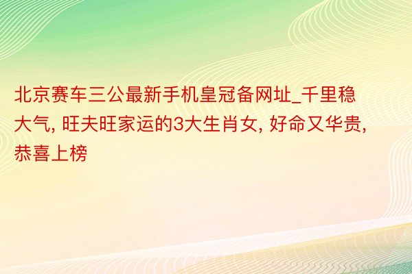 北京赛车三公最新手机皇冠备网址_千里稳大气, 旺夫旺家运的3大生肖女, 好命又华贵, 恭喜上榜