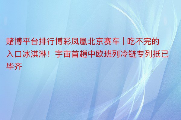 赌博平台排行博彩凤凰北京赛车 | 吃不完的入口冰淇淋！宇宙首趟中欧班列冷链专列抵已毕齐