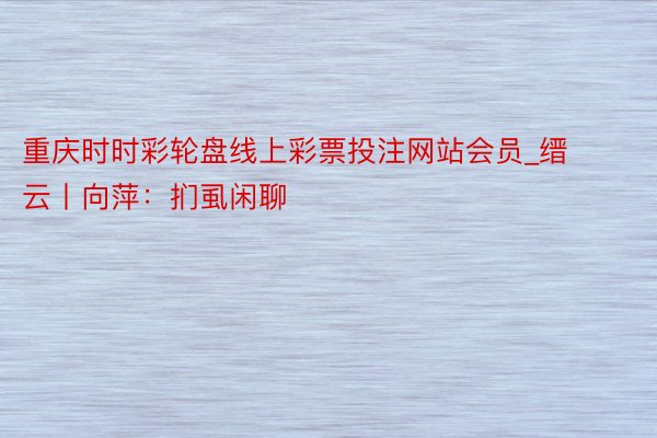 重庆时时彩轮盘线上彩票投注网站会员_缙云丨向萍：扪虱闲聊