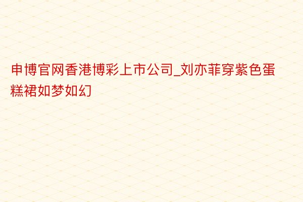 申博官网香港博彩上市公司_刘亦菲穿紫色蛋糕裙如梦如幻