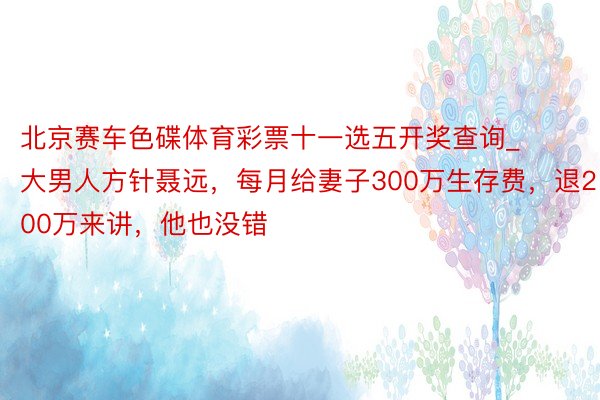 北京赛车色碟体育彩票十一选五开奖查询_大男人方针聂远，每月给妻子300万生存费，退200万来讲，他也没错