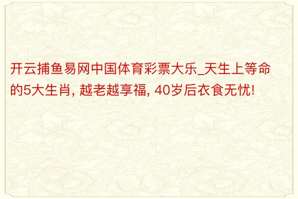 开云捕鱼易网中国体育彩票大乐_天生上等命的5大生肖, 越老越享福, 40岁后衣食无忧!