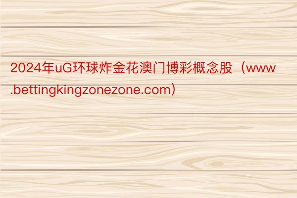 2024年uG环球炸金花澳门博彩概念股（www.bettingkingzonezone.com）