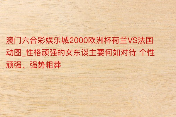 澳门六合彩娱乐城2000欧洲杯荷兰VS法国动图_性格顽强的女东谈主要何如对待 个性顽强、强势粗莽