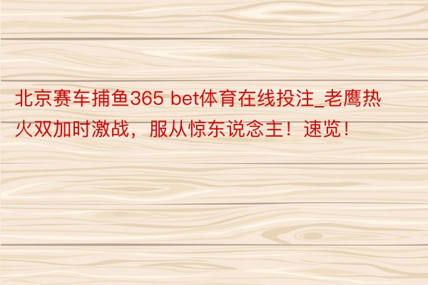 北京赛车捕鱼365 bet体育在线投注_老鹰热火双加时激战，服从惊东说念主！速览！