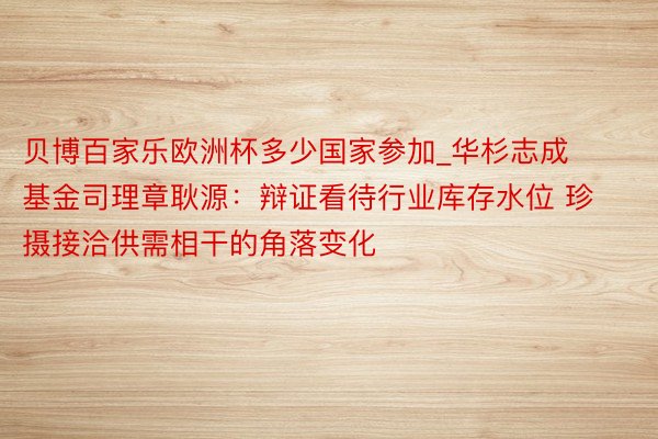 贝博百家乐欧洲杯多少国家参加_华杉志成基金司理章耿源：辩证看待行业库存水位 珍摄接洽供需相干的角落变化