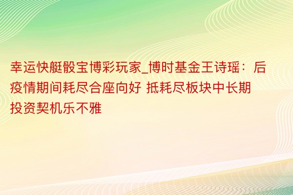 幸运快艇骰宝博彩玩家_博时基金王诗瑶：后疫情期间耗尽合座向好 抵耗尽板块中长期投资契机乐不雅