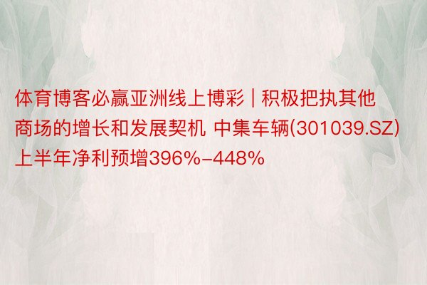 体育博客必赢亚洲线上博彩 | 积极把执其他商场的增长和发展契机 中集车辆(301039.SZ)上半年净利预增396%-448%