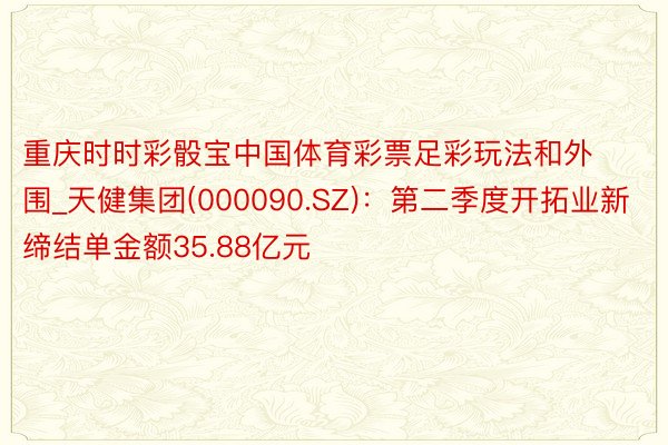 重庆时时彩骰宝中国体育彩票足彩玩法和外围_天健集团(000090.SZ)：第二季度开拓业新缔结单金额35.88亿元