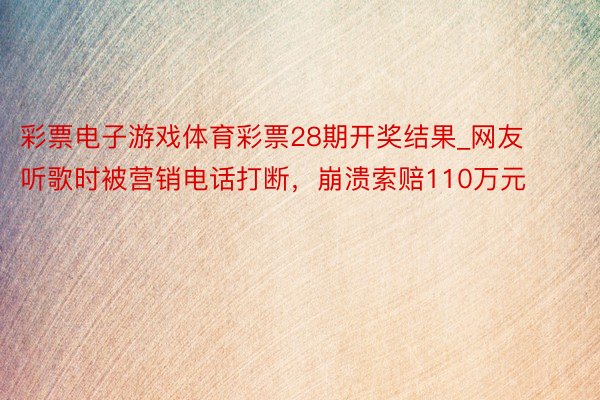 彩票电子游戏体育彩票28期开奖结果_网友听歌时被营销电话打断，崩溃索赔110万元