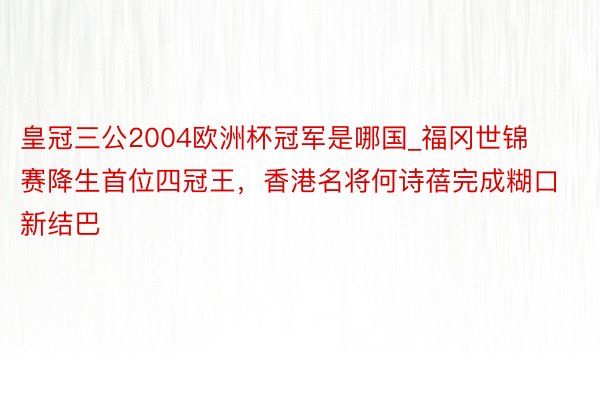 皇冠三公2004欧洲杯冠军是哪国_福冈世锦赛降生首位四冠王，香港名将何诗蓓完成糊口新结巴