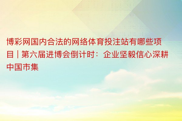 博彩网国内合法的网络体育投注站有哪些项目 | 第六届进博会倒计时：企业坚毅信心深耕中国市集