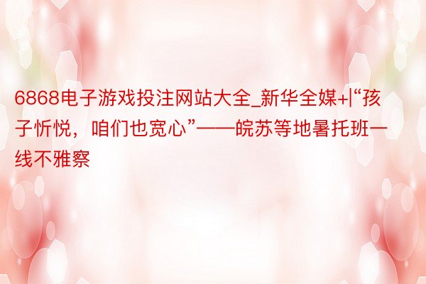 6868电子游戏投注网站大全_新华全媒+|“孩子忻悦，咱们也宽心”——皖苏等地暑托班一线不雅察