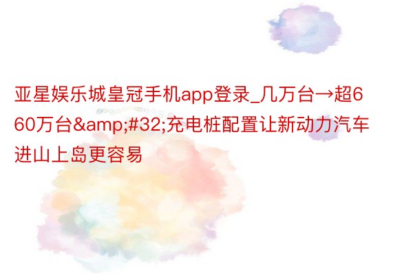 亚星娱乐城皇冠手机app登录_几万台→超660万台&#32;充电桩配置让新动力汽车进山上岛更容易