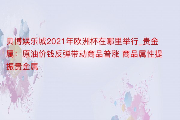 贝博娱乐城2021年欧洲杯在哪里举行_贵金属：原油价钱反弹带动商品普涨 商品属性提振贵金属