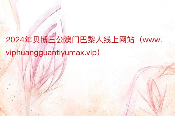 2024年贝博三公澳门巴黎人线上网站（www.viphuangguantiyumax.vip）