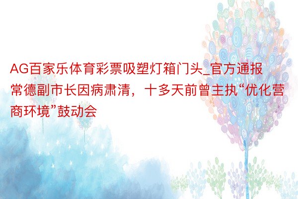 AG百家乐体育彩票吸塑灯箱门头_官方通报常德副市长因病肃清，十多天前曾主执“优化营商环境”鼓动会