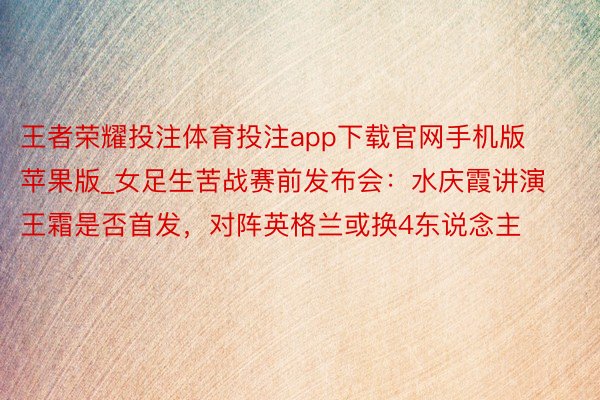 王者荣耀投注体育投注app下载官网手机版苹果版_女足生苦战赛前发布会：水庆霞讲演王霜是否首发，对阵英格兰或换4东说念主