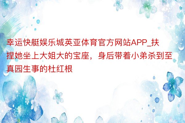 幸运快艇娱乐城英亚体育官方网站APP_扶捏她坐上大姐大的宝座，身后带着小弟杀到至真园生事的杜红根