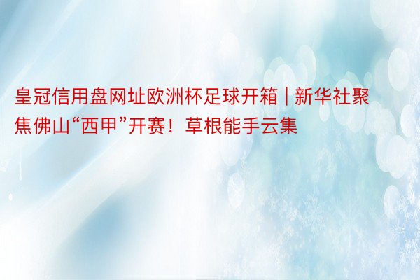 皇冠信用盘网址欧洲杯足球开箱 | 新华社聚焦佛山“西甲”开赛！草根能手云集