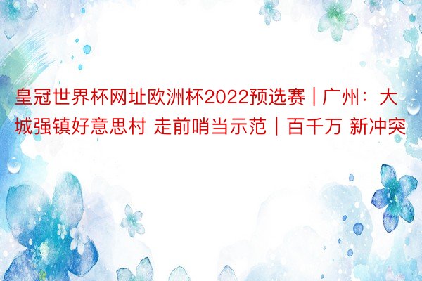 皇冠世界杯网址欧洲杯2022预选赛 | 广州：大城强镇好意思村 走前哨当示范｜百千万 新冲突