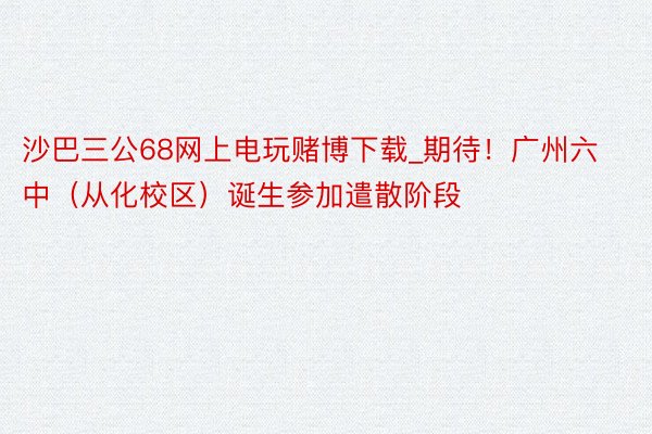 沙巴三公68网上电玩赌博下载_期待！广州六中（从化校区）诞生参加遣散阶段