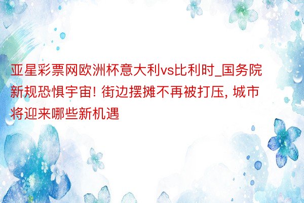 亚星彩票网欧洲杯意大利vs比利时_国务院新规恐惧宇宙! 街边摆摊不再被打压, 城市将迎来哪些新机遇