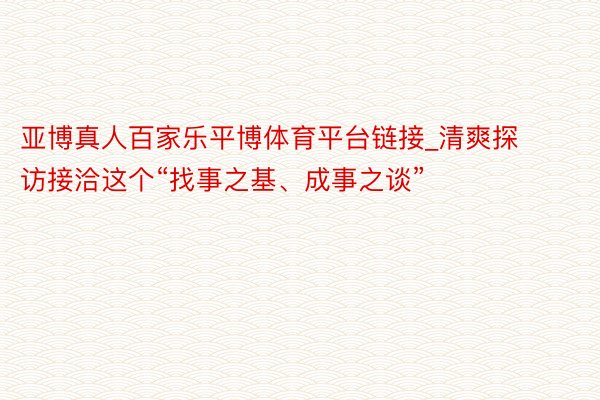 亚博真人百家乐平博体育平台链接_清爽探访接洽这个“找事之基、成事之谈”