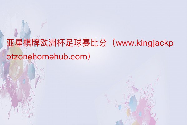 亚星棋牌欧洲杯足球赛比分（www.kingjackpotzonehomehub.com）