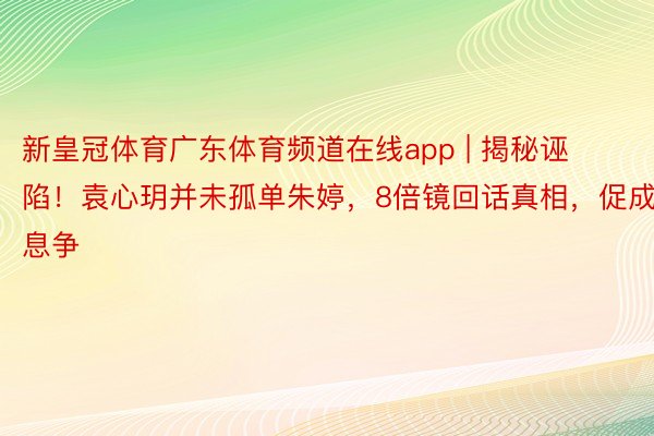 新皇冠体育广东体育频道在线app | 揭秘诬陷！袁心玥并未孤单朱婷，8倍镜回话真相，促成息争