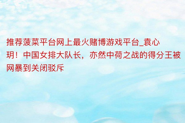 推荐菠菜平台网上最火赌博游戏平台_袁心玥！中国女排大队长，亦然中荷之战的得分王被网暴到关闭驳斥