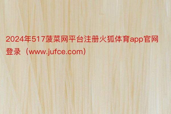 2024年517菠菜网平台注册火狐体育app官网登录（www.jufce.com）