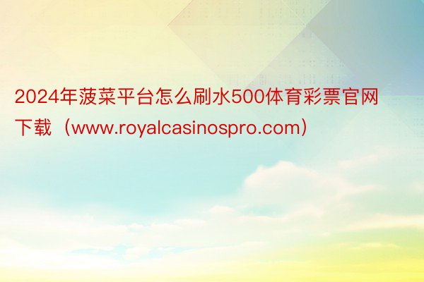 2024年菠菜平台怎么刷水500体育彩票官网下载（www.royalcasinospro.com）