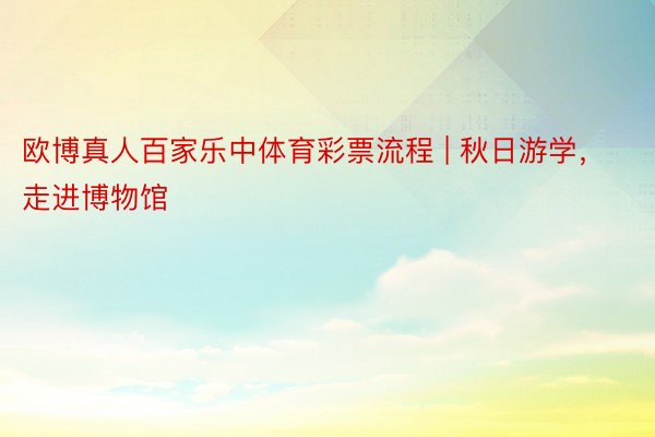 欧博真人百家乐中体育彩票流程 | 秋日游学，走进博物馆