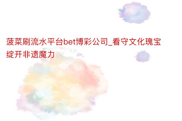 菠菜刷流水平台bet博彩公司_看守文化瑰宝 绽开非遗魔力