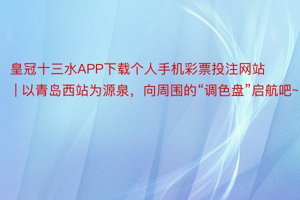 皇冠十三水APP下载个人手机彩票投注网站 | 以青岛西站为源泉，向周围的“调色盘”启航吧~