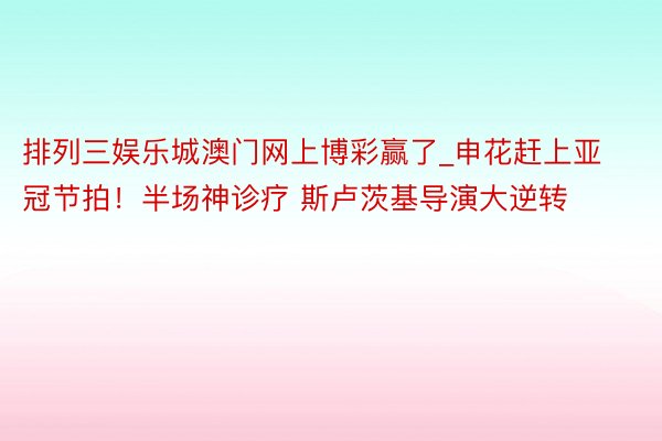 排列三娱乐城澳门网上博彩赢了_申花赶上亚冠节拍！半场神诊疗 斯卢茨基导演大逆转