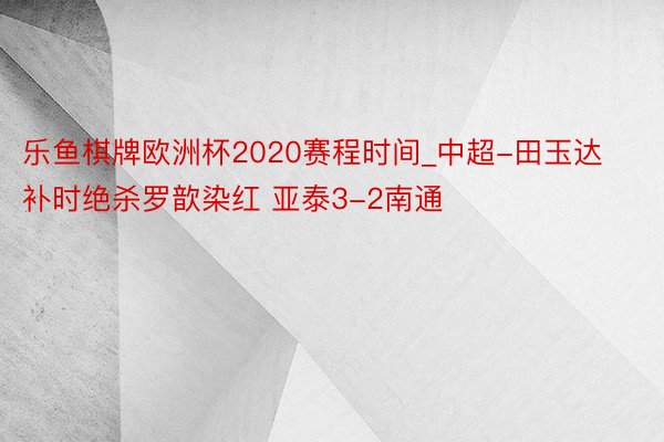 乐鱼棋牌欧洲杯2020赛程时间_中超-田玉达补时绝杀罗歆染红 亚泰3-2南通