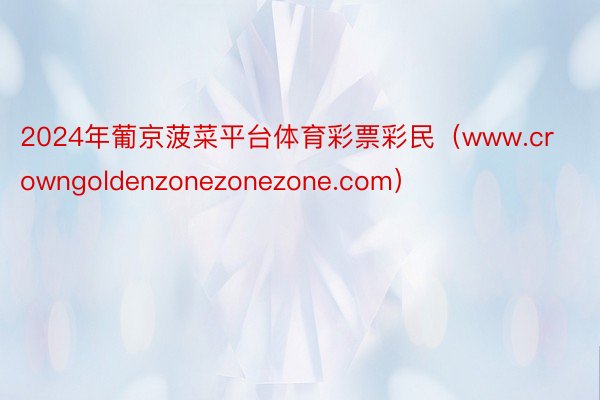 2024年葡京菠菜平台体育彩票彩民（www.crowngoldenzonezonezone.com）