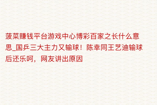 菠菜赚钱平台游戏中心博彩百家之长什么意思_国乒三大主力又输球！陈幸同王艺迪输球后还乐呵，网友讲出原因