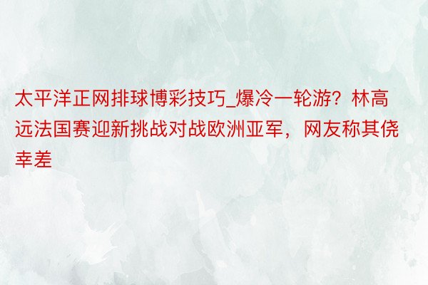 太平洋正网排球博彩技巧_爆冷一轮游？林高远法国赛迎新挑战对战欧洲亚军，网友称其侥幸差