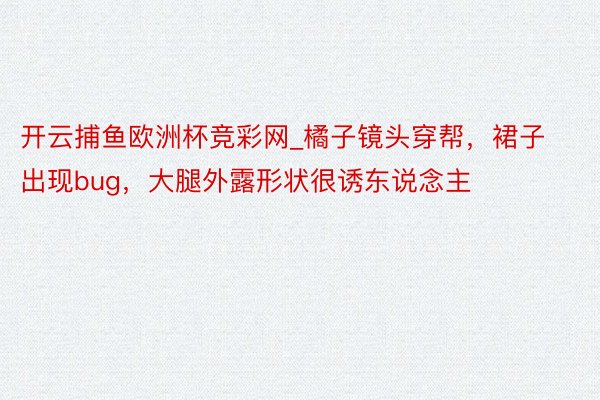 开云捕鱼欧洲杯竞彩网_橘子镜头穿帮，裙子出现bug，大腿外露形状很诱东说念主