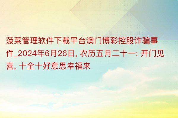 菠菜管理软件下载平台澳门博彩控股诈骗事件_2024年6月26日, 农历五月二十一: 开门见喜, 十全十好意思幸福来