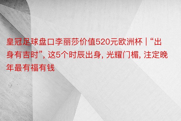 皇冠足球盘口李丽莎价值520元欧洲杯 | “出身有吉时”, 这5个时辰出身, 光耀门楣, 注定晚年最有福有钱