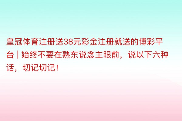 皇冠体育注册送38元彩金注册就送的博彩平台 | 始终不要在熟东说念主眼前，说以下六种话，切记切记！