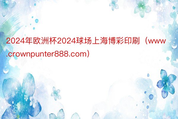 2024年欧洲杯2024球场上海博彩印刷（www.crownpunter888.com）